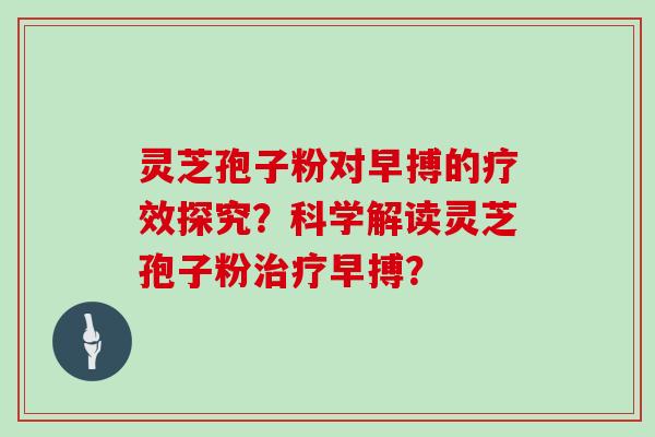 灵芝孢子粉对早搏的疗效探究？科学解读灵芝孢子粉治疗早搏？