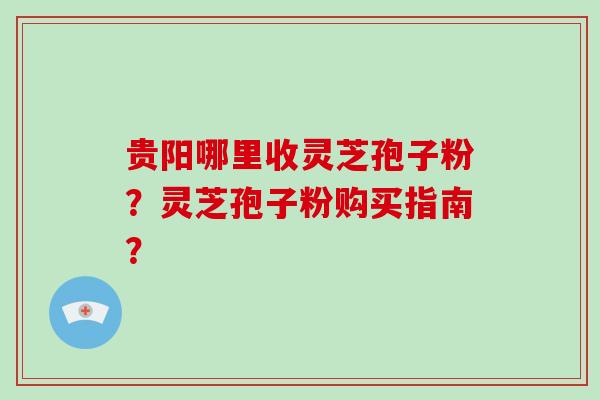贵阳哪里收灵芝孢子粉？灵芝孢子粉购买指南？
