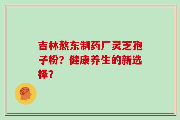 吉林熬东制药厂灵芝孢子粉？健康养生的新选择？