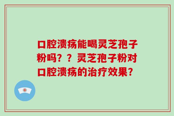 口腔溃疡能喝灵芝孢子粉吗？？灵芝孢子粉对口腔溃疡的治疗效果？