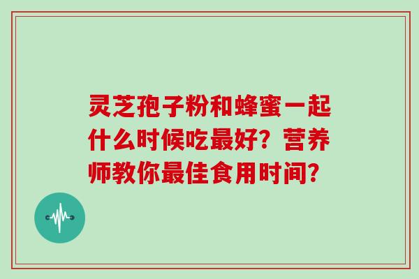 灵芝孢子粉和蜂蜜一起什么时候吃最好？营养师教你最佳食用时间？