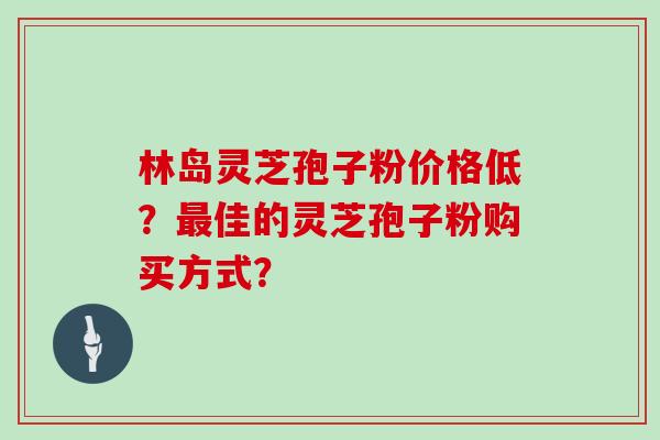 林岛灵芝孢子粉价格低?最佳的灵芝孢子粉购买方式?-第1张图片-灵芝大师 林岛灵芝孢子粉价格低?最佳的灵芝孢子粉购买方式?-第1张图片-灵芝大师