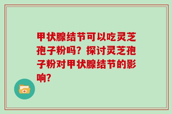 甲状腺结节可以吃灵芝孢子粉吗？探讨灵芝孢子粉对甲状腺结节的影响？
