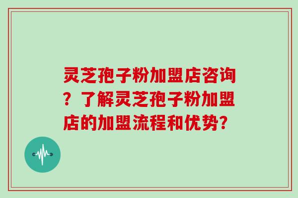 灵芝孢子粉加盟店咨询？了解灵芝孢子粉加盟店的加盟流程和优势？