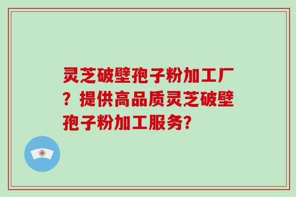 灵芝破壁孢子粉加工厂？提供高品质灵芝破壁孢子粉加工服务？