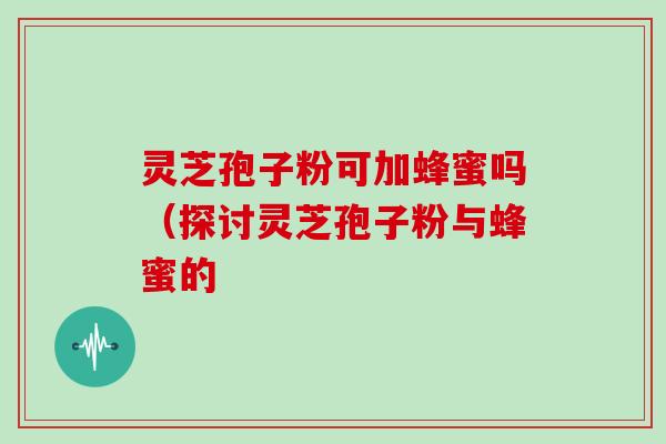 灵芝孢子粉可加蜂蜜吗（探讨灵芝孢子粉与蜂蜜的