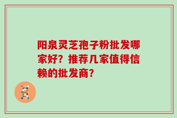 阳泉灵芝孢子粉批发哪家好？推荐几家值得信赖的批发商？