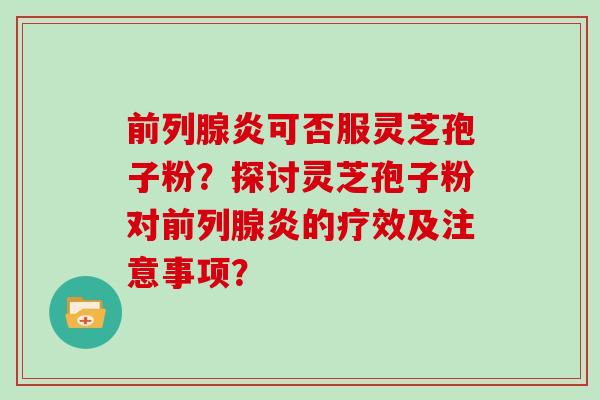前列腺炎可否服灵芝孢子粉？探讨灵芝孢子粉对前列腺炎的疗效及注意事项？
