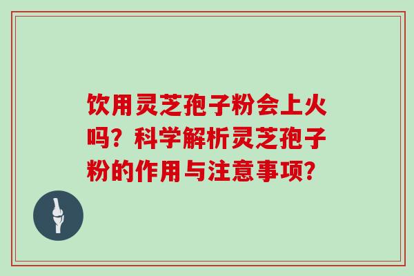 饮用灵芝孢子粉会上火吗？科学解析灵芝孢子粉的作用与注意事项？