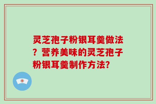 灵芝孢子粉银耳羹做法？营养美味的灵芝孢子粉银耳羹制作方法？