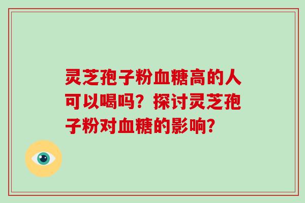 灵芝孢子粉血糖高的人可以喝吗？探讨灵芝孢子粉对血糖的影响？