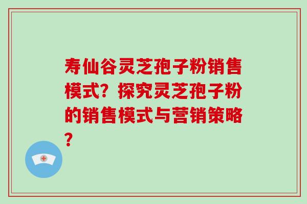 寿仙谷灵芝孢子粉销售模式？探究灵芝孢子粉的销售模式与营销策略？