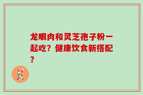 龙眼肉和灵芝孢子粉一起吃？健康饮食新搭配？