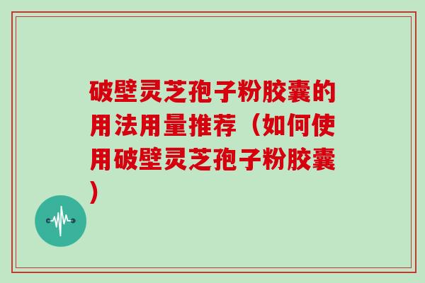 破壁灵芝孢子粉胶囊的用法用量推荐（如何使用破壁灵芝孢子粉胶囊）