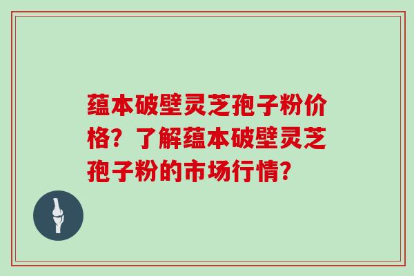 蕴本破壁灵芝孢子粉价格？了解蕴本破壁灵芝孢子粉的市场行情？