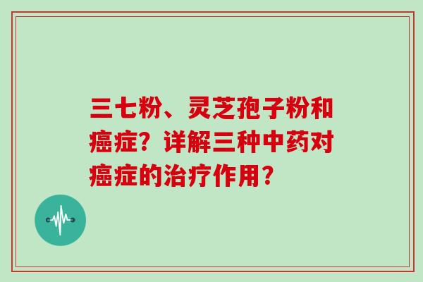 三七粉、灵芝孢子粉和癌症？详解三种中药对癌症的治疗作用？