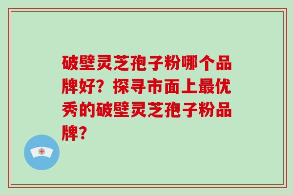 破壁灵芝孢子粉哪个品牌好？探寻市面上最优秀的破壁灵芝孢子粉品牌？