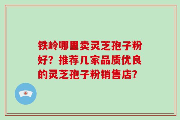 铁岭哪里卖灵芝孢子粉好？推荐几家品质优良的灵芝孢子粉销售店？