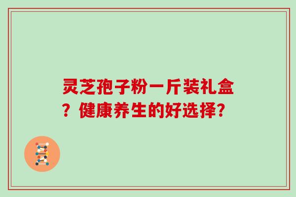 灵芝孢子粉一斤装礼盒？健康养生的好选择？