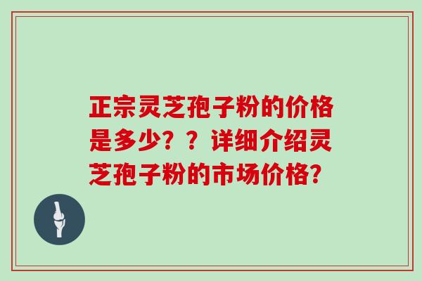 正宗灵芝孢子粉的价格是多少？？详细介绍灵芝孢子粉的市场价格？