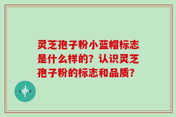 灵芝孢子粉小蓝帽标志是什么样的？认识灵芝孢子粉的标志和品质？