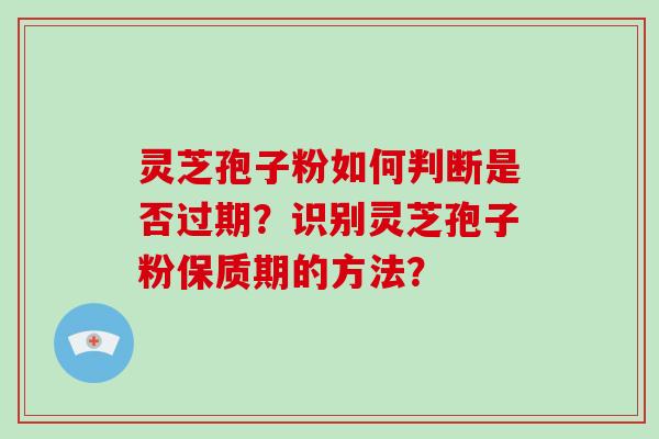灵芝孢子粉如何判断是否过期？识别灵芝孢子粉保质期的方法？