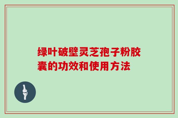 绿叶破壁灵芝孢子粉胶囊的功效和使用方法