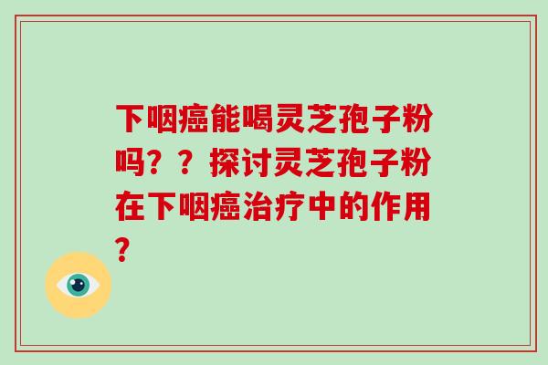 下咽癌能喝灵芝孢子粉吗？？探讨灵芝孢子粉在下咽癌治疗中的作用？