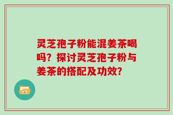 灵芝孢子粉能混姜茶喝吗？探讨灵芝孢子粉与姜茶的搭配及功效？