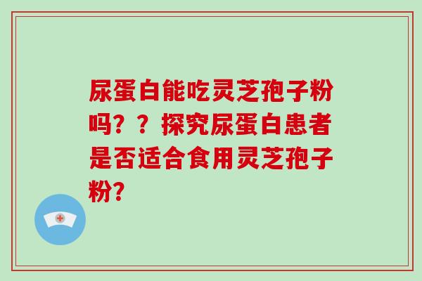尿蛋白能吃灵芝孢子粉吗？？探究尿蛋白患者是否适合食用灵芝孢子粉？