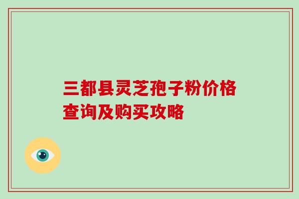 三都县灵芝孢子粉价格查询及购买攻略
