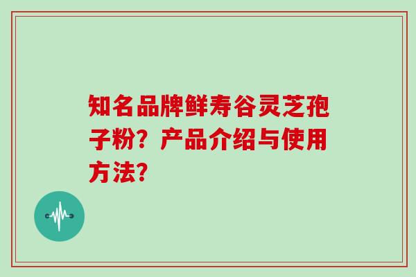 知名品牌鲜寿谷灵芝孢子粉？产品介绍与使用方法？