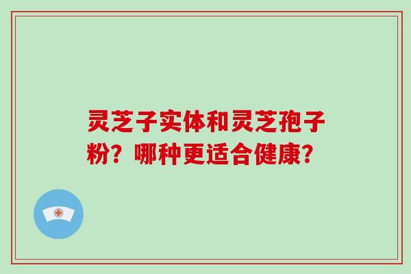 灵芝子实体和灵芝孢子粉？哪种更适合健康？