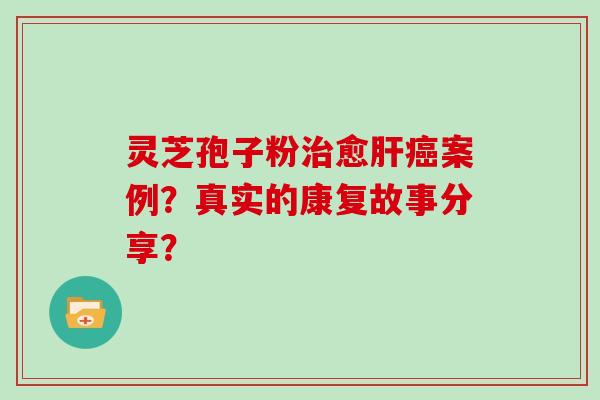 灵芝孢子粉治愈肝癌案例？真实的康复故事分享？