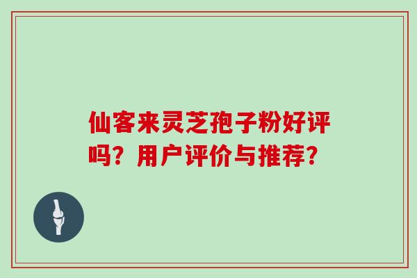 仙客来灵芝孢子粉好评吗？用户评价与推荐？