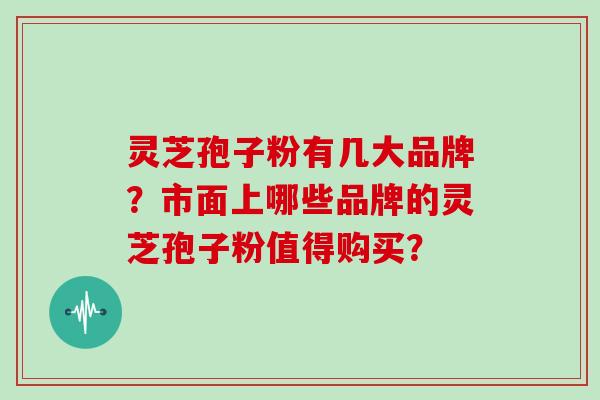 灵芝孢子粉有几大品牌？市面上哪些品牌的灵芝孢子粉值得购买？