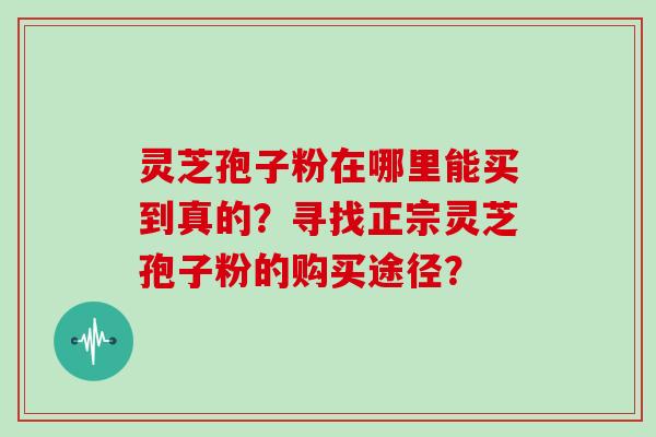 灵芝孢子粉在哪里能买到真的？寻找正宗灵芝孢子粉的购买途径？