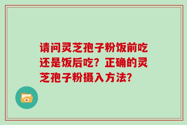 请问灵芝孢子粉饭前吃还是饭后吃？正确的灵芝孢子粉摄入方法？