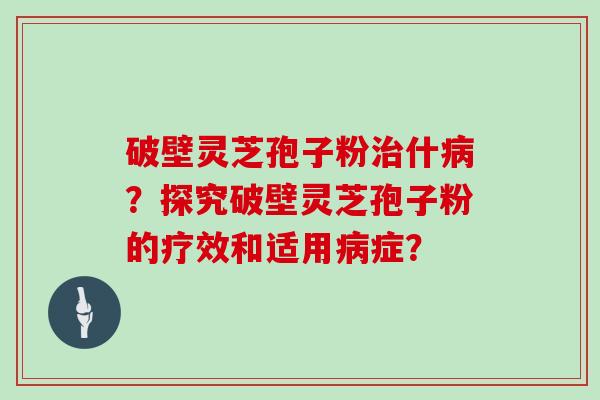 破壁灵芝孢子粉治什病？探究破壁灵芝孢子粉的疗效和适用病症？