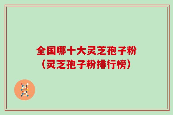 全国哪十大灵芝孢子粉（灵芝孢子粉排行榜）