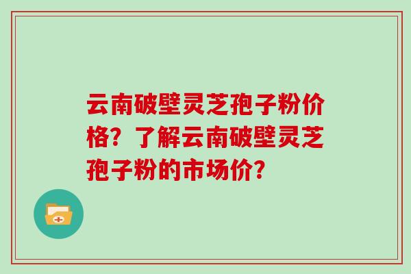 云南破壁灵芝孢子粉价格？了解云南破壁灵芝孢子粉的市场价？