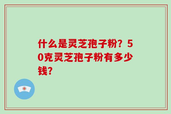 什么是灵芝孢子粉？50克灵芝孢子粉有多少钱？
