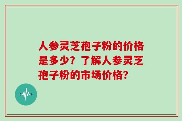 人参灵芝孢子粉的价格是多少？了解人参灵芝孢子粉的市场价格？