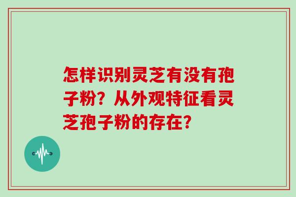怎样识别灵芝有没有孢子粉？从外观特征看灵芝孢子粉的存在？