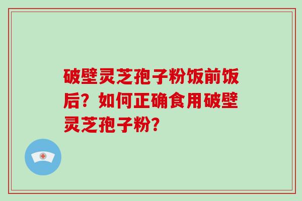 破壁灵芝孢子粉饭前饭后？如何正确食用破壁灵芝孢子粉？-第1张图片-灵芝大师
