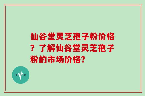 仙谷堂灵芝孢子粉价格？了解仙谷堂灵芝孢子粉的市场价格？
