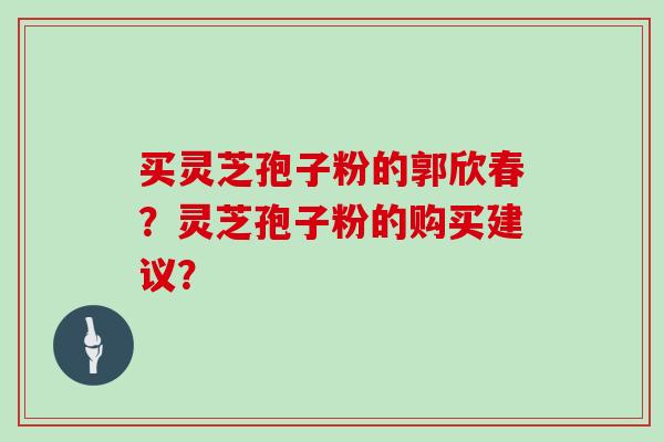 买灵芝孢子粉的郭欣春？灵芝孢子粉的购买建议？