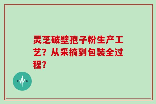 灵芝破壁孢子粉生产工艺？从采摘到包装全过程？