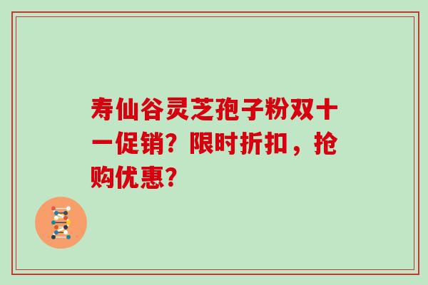 寿仙谷灵芝孢子粉双十一促销？限时折扣，抢购优惠？