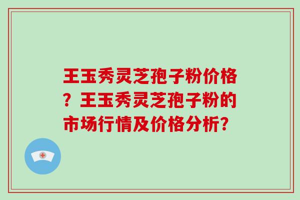 王玉秀灵芝孢子粉价格？王玉秀灵芝孢子粉的市场行情及价格分析？